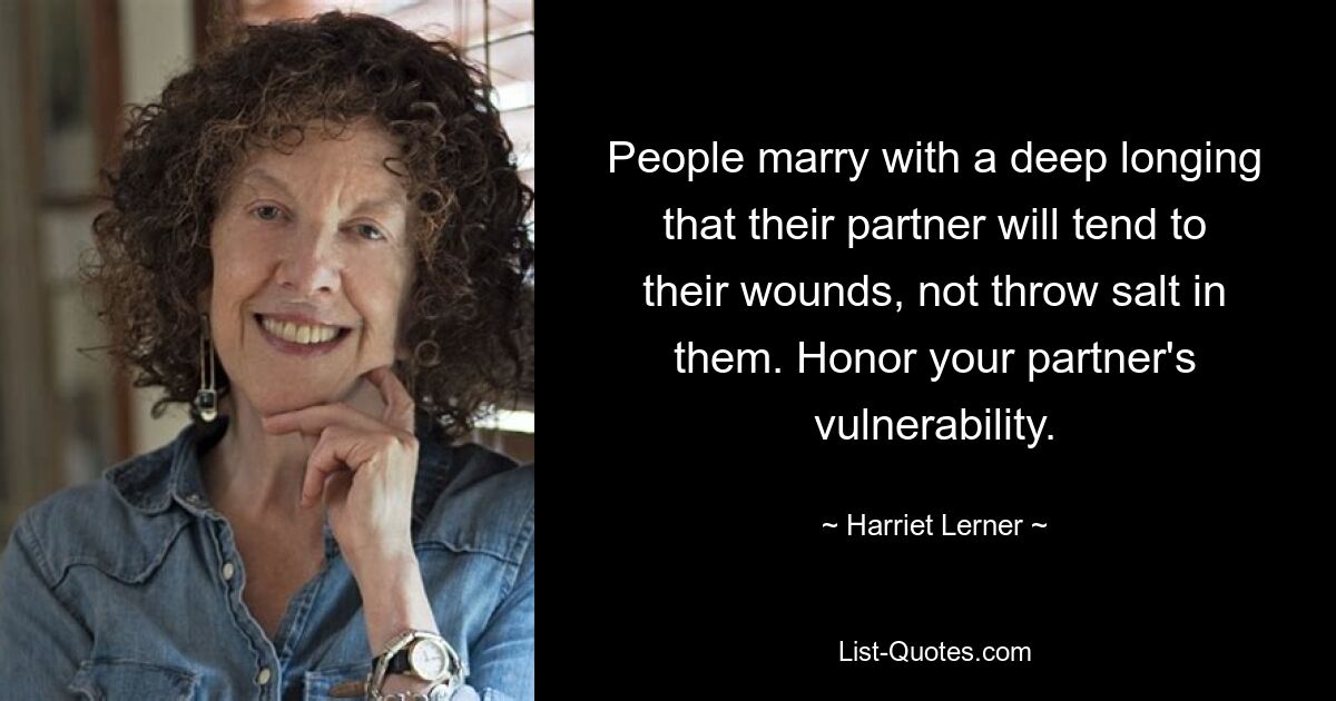 People marry with a deep longing that their partner will tend to their wounds, not throw salt in them. Honor your partner's vulnerability. — © Harriet Lerner