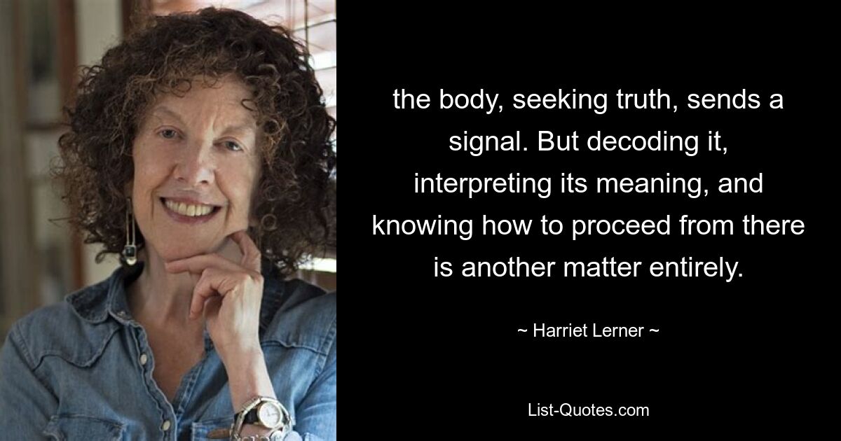 the body, seeking truth, sends a signal. But decoding it, interpreting its meaning, and knowing how to proceed from there is another matter entirely. — © Harriet Lerner