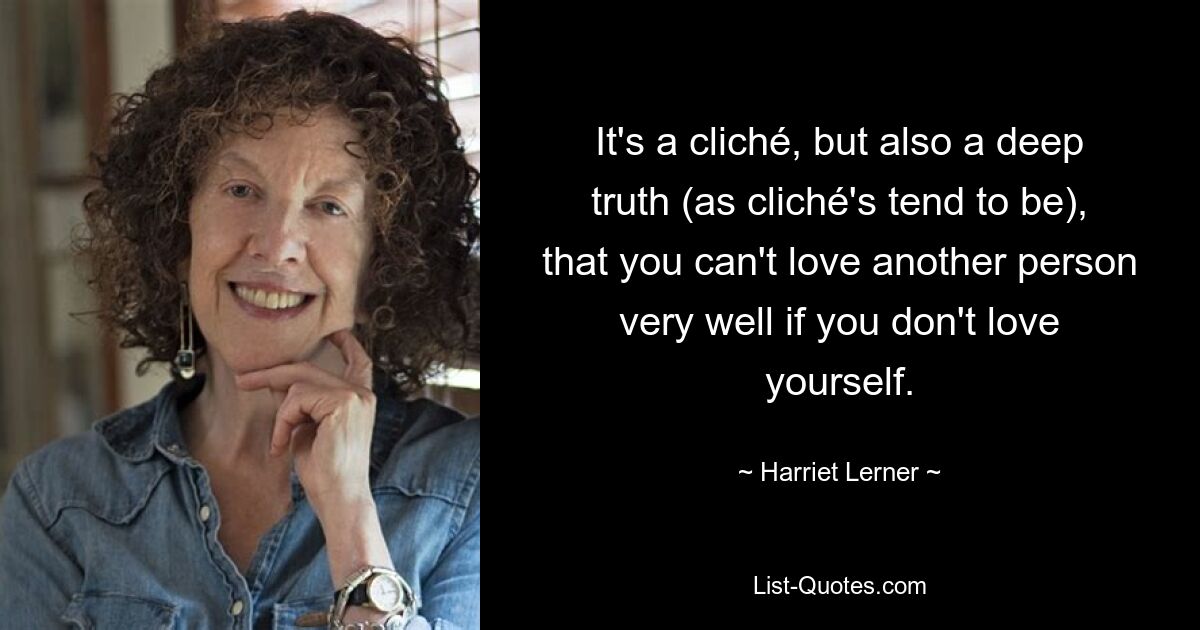 Es ist ein Klischee, aber auch eine tiefe Wahrheit (wie es bei Klischees der Fall ist), dass man eine andere Person nicht sehr gut lieben kann, wenn man sich selbst nicht liebt. — © Harriet Lerner 