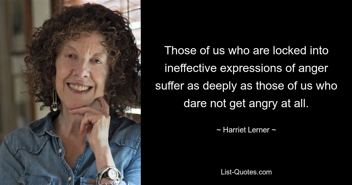 Those of us who are locked into ineffective expressions of anger suffer as deeply as those of us who dare not get angry at all. — © Harriet Lerner