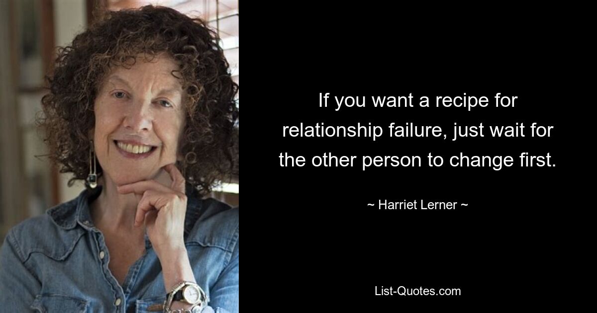 If you want a recipe for relationship failure, just wait for the other person to change first. — © Harriet Lerner