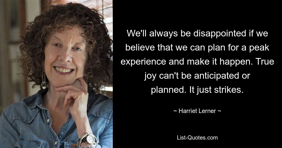 We'll always be disappointed if we believe that we can plan for a peak experience and make it happen. True joy can't be anticipated or planned. It just strikes. — © Harriet Lerner