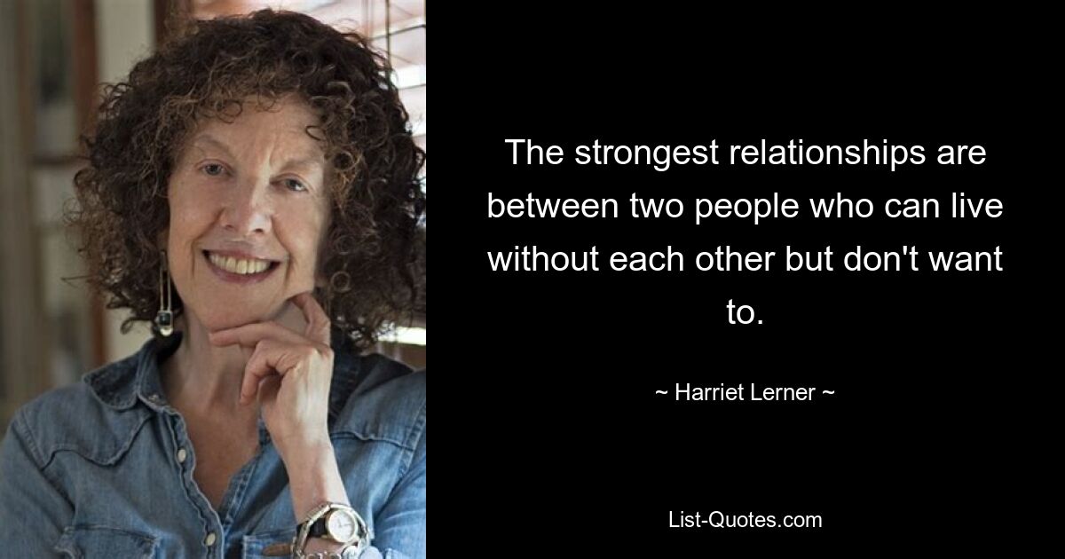 The strongest relationships are between two people who can live without each other but don't want to. — © Harriet Lerner