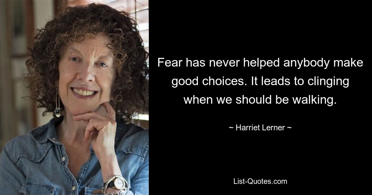 Fear has never helped anybody make good choices. It leads to clinging when we should be walking. — © Harriet Lerner