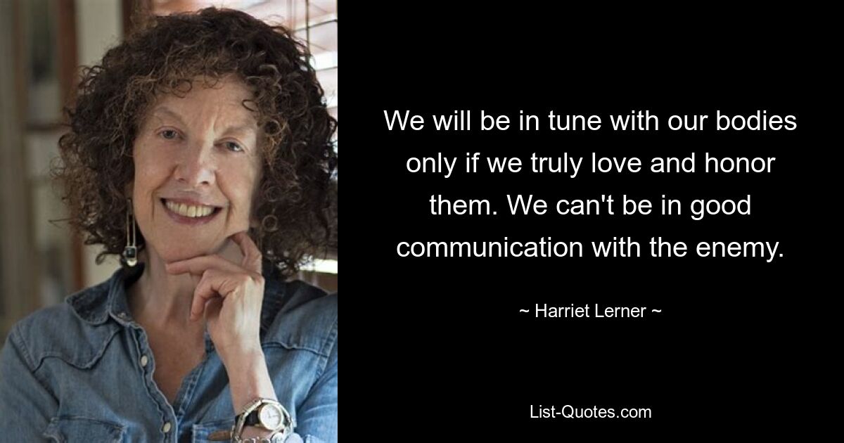 We will be in tune with our bodies only if we truly love and honor them. We can't be in good communication with the enemy. — © Harriet Lerner