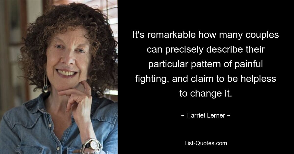 It's remarkable how many couples can precisely describe their particular pattern of painful fighting, and claim to be helpless to change it. — © Harriet Lerner