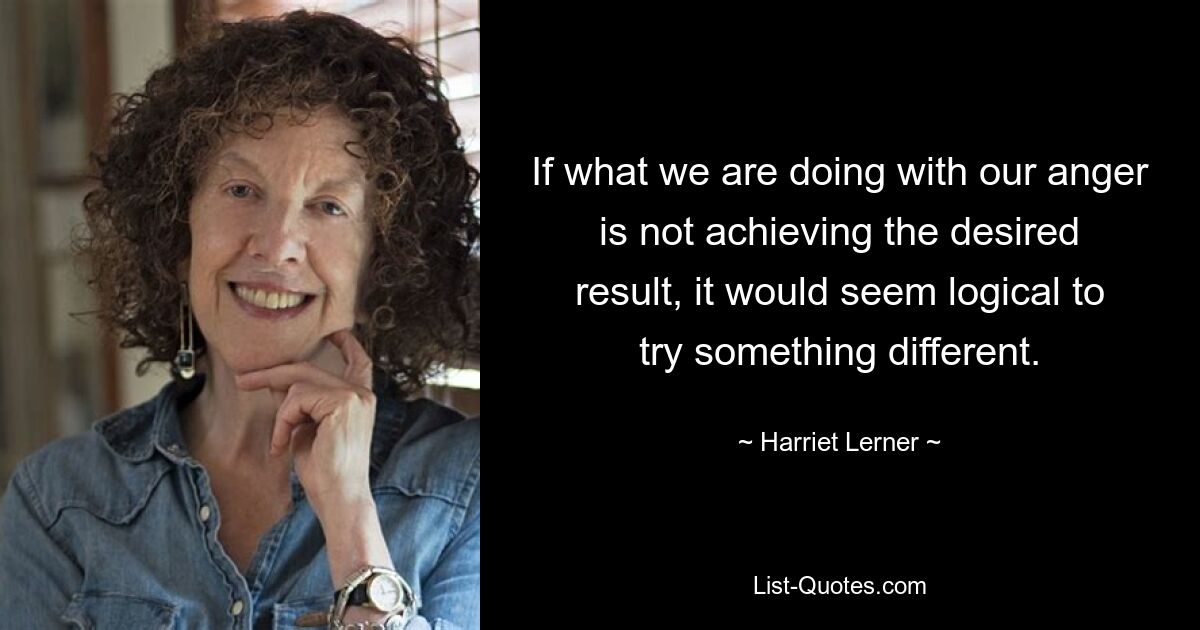 If what we are doing with our anger is not achieving the desired result, it would seem logical to try something different. — © Harriet Lerner