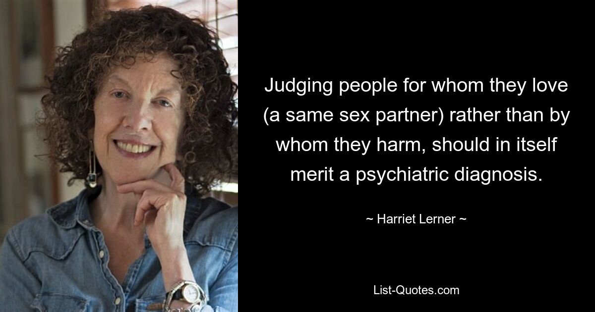 Judging people for whom they love (a same sex partner) rather than by whom they harm, should in itself merit a psychiatric diagnosis. — © Harriet Lerner