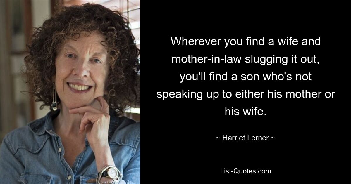 Wherever you find a wife and mother-in-law slugging it out, you'll find a son who's not speaking up to either his mother or his wife. — © Harriet Lerner