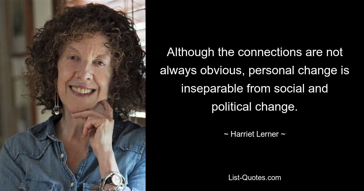 Although the connections are not always obvious, personal change is inseparable from social and political change. — © Harriet Lerner