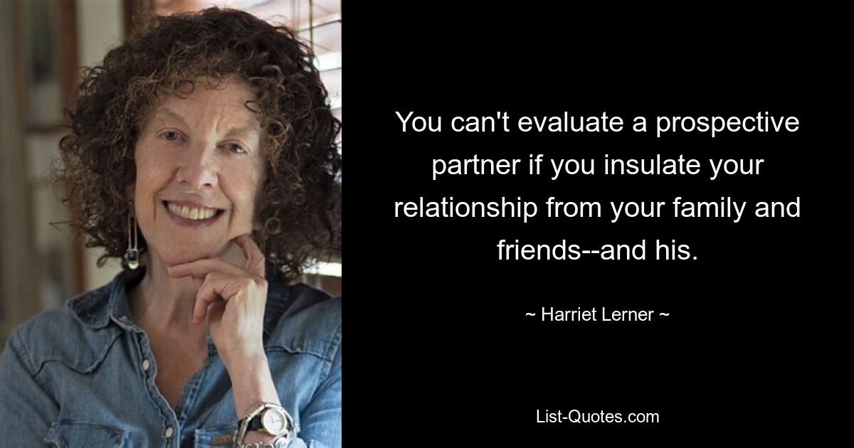 You can't evaluate a prospective partner if you insulate your relationship from your family and friends--and his. — © Harriet Lerner