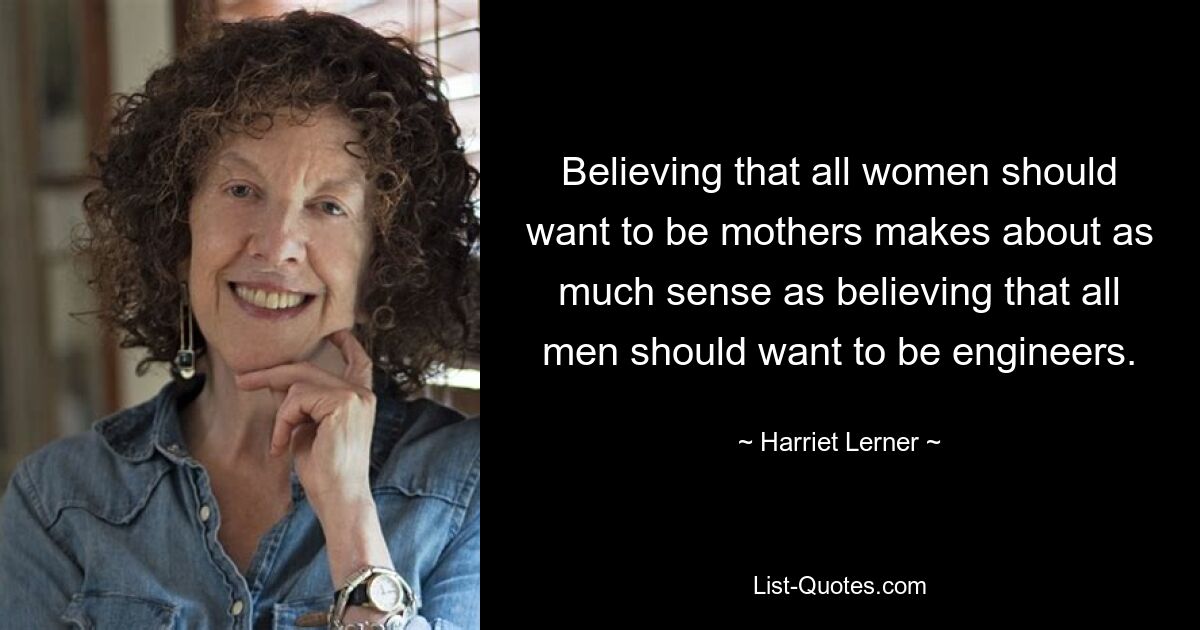 Believing that all women should want to be mothers makes about as much sense as believing that all men should want to be engineers. — © Harriet Lerner