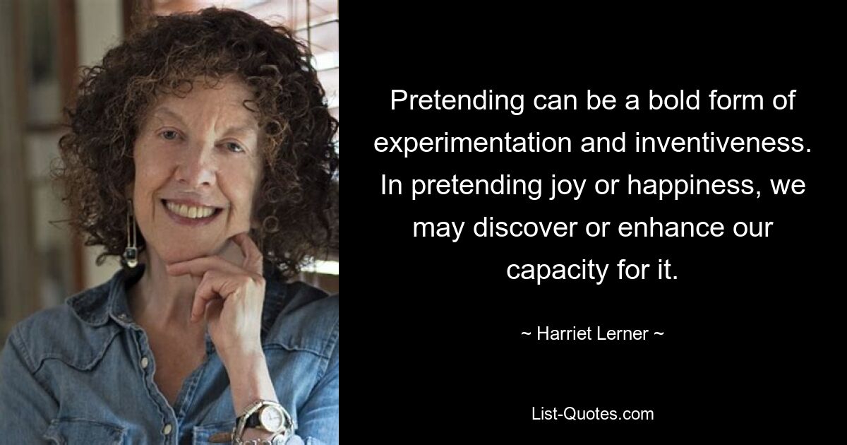 Pretending can be a bold form of experimentation and inventiveness. In pretending joy or happiness, we may discover or enhance our capacity for it. — © Harriet Lerner