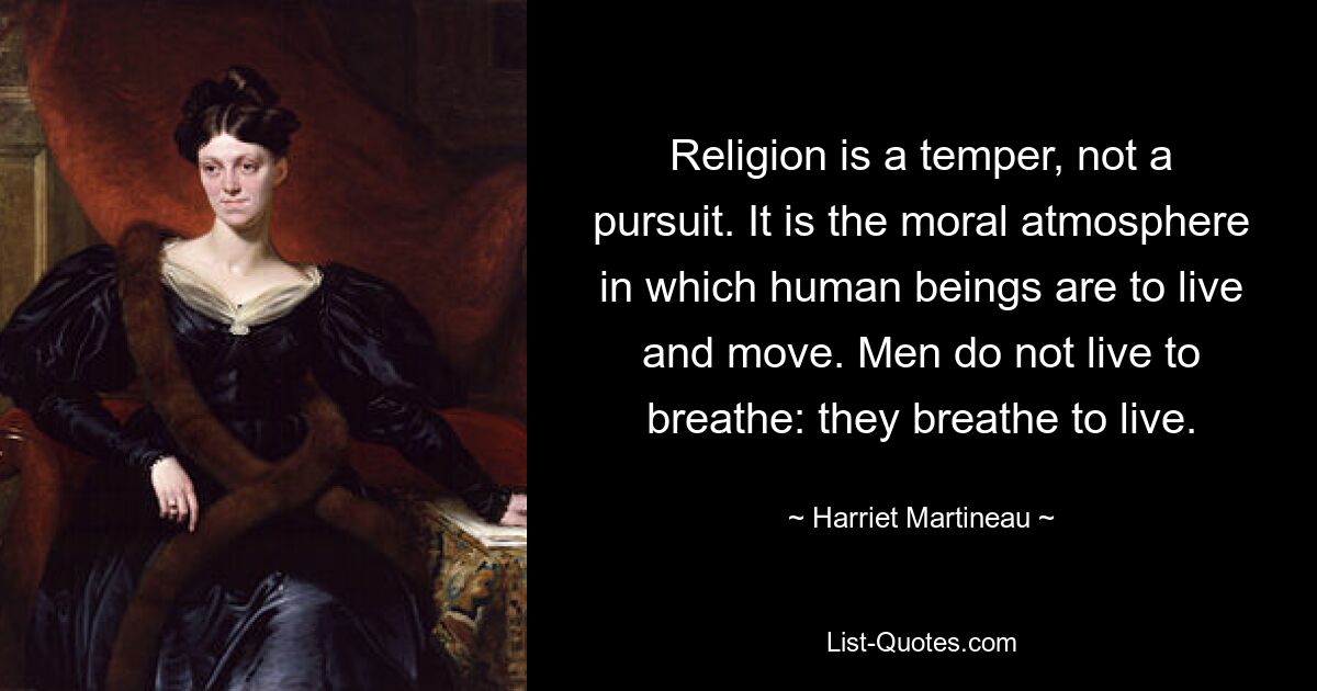 Religion is a temper, not a pursuit. It is the moral atmosphere in which human beings are to live and move. Men do not live to breathe: they breathe to live. — © Harriet Martineau