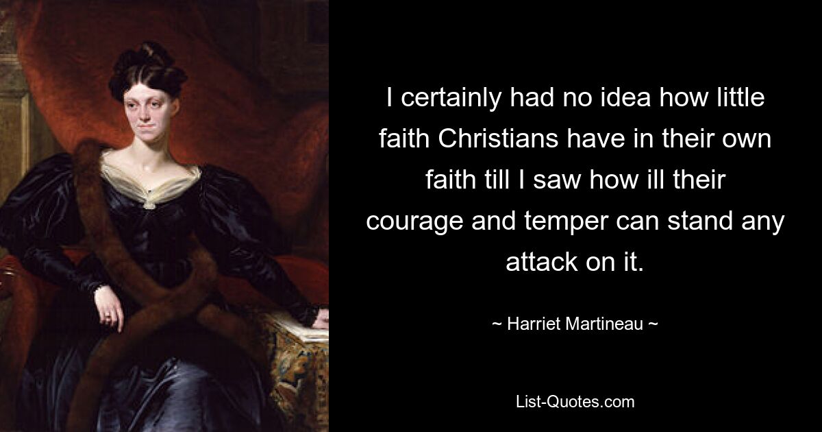 I certainly had no idea how little faith Christians have in their own faith till I saw how ill their courage and temper can stand any attack on it. — © Harriet Martineau