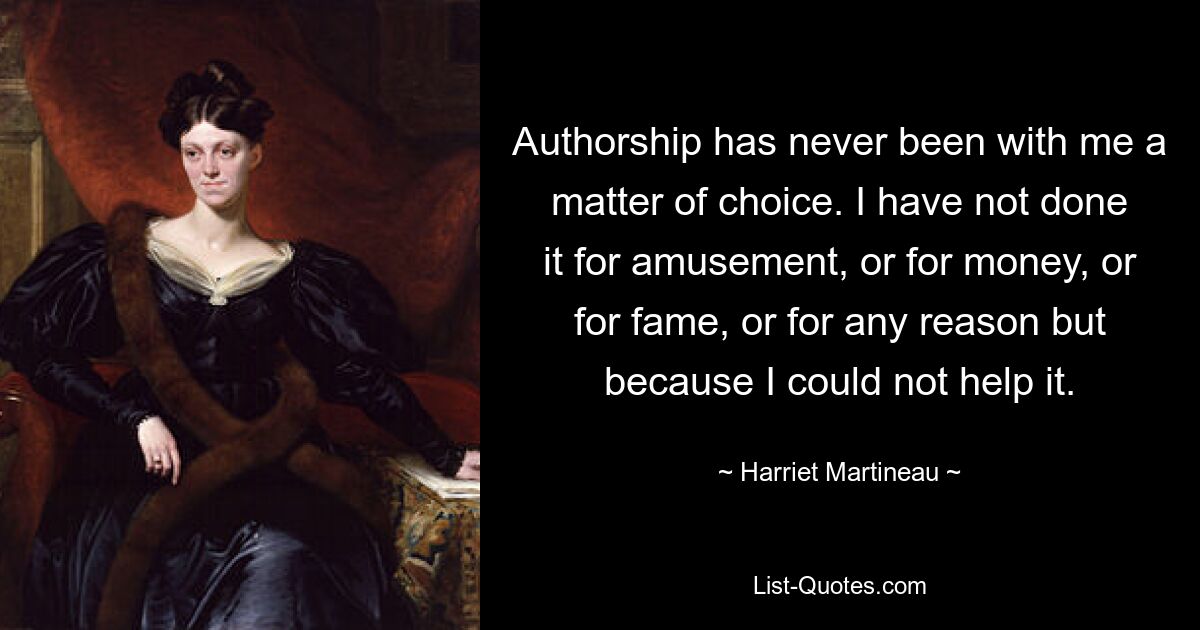 Authorship has never been with me a matter of choice. I have not done it for amusement, or for money, or for fame, or for any reason but because I could not help it. — © Harriet Martineau