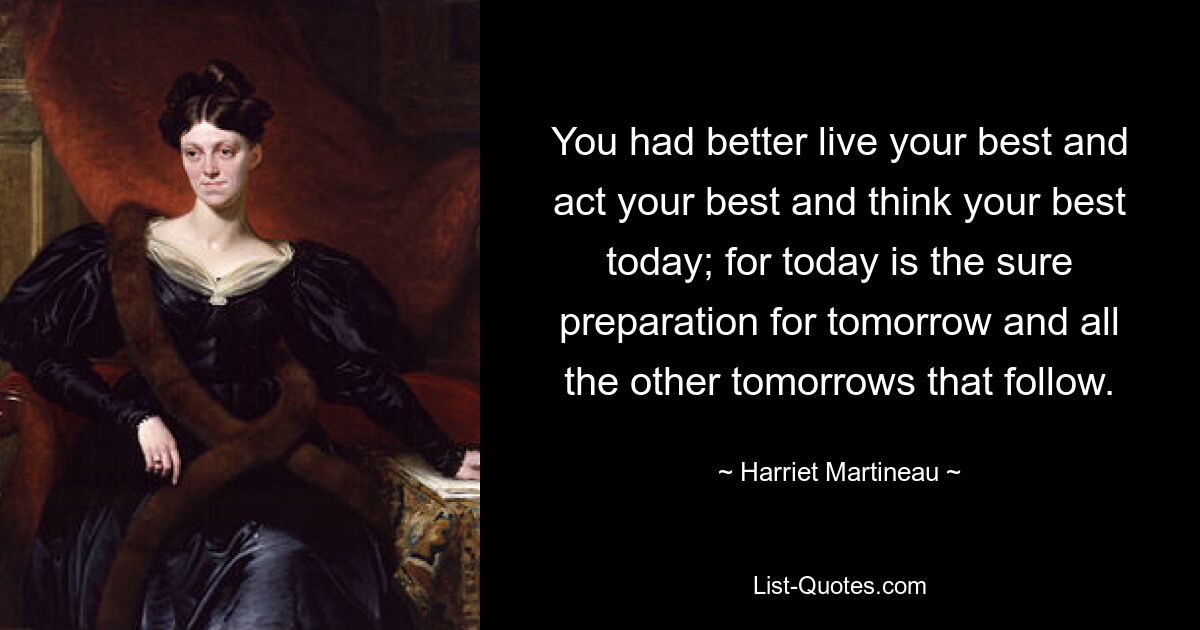 You had better live your best and act your best and think your best today; for today is the sure preparation for tomorrow and all the other tomorrows that follow. — © Harriet Martineau