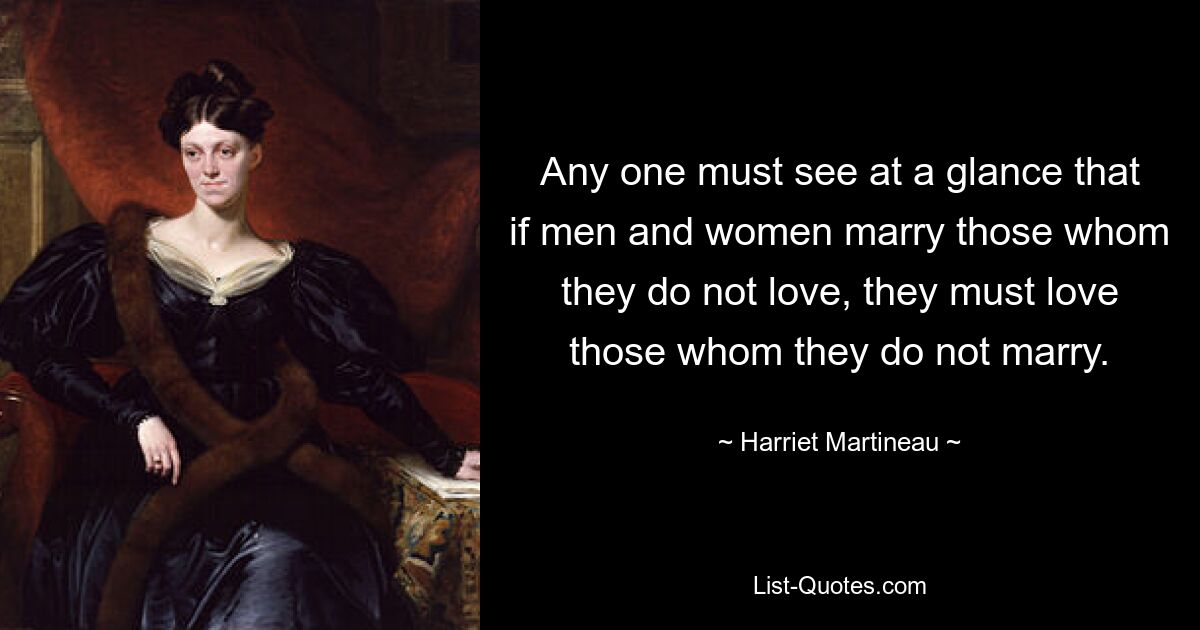 Any one must see at a glance that if men and women marry those whom they do not love, they must love those whom they do not marry. — © Harriet Martineau