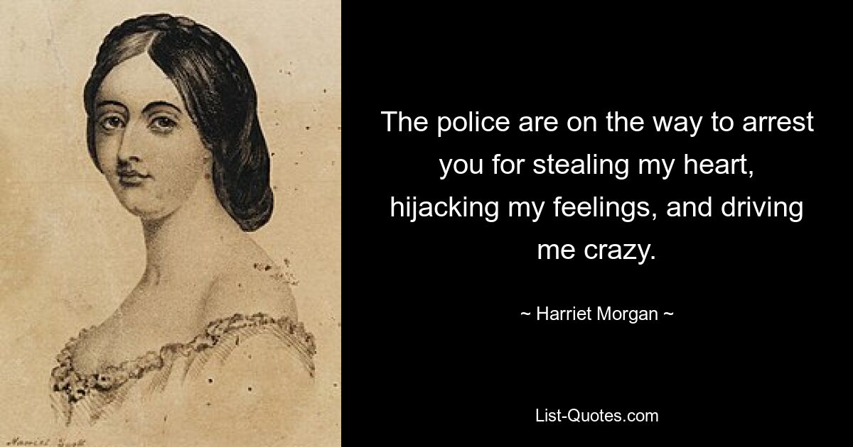 The police are on the way to arrest you for stealing my heart, hijacking my feelings, and driving me crazy. — © Harriet Morgan