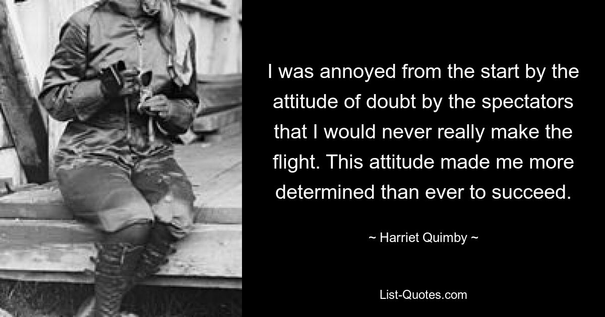 I was annoyed from the start by the attitude of doubt by the spectators that I would never really make the flight. This attitude made me more determined than ever to succeed. — © Harriet Quimby