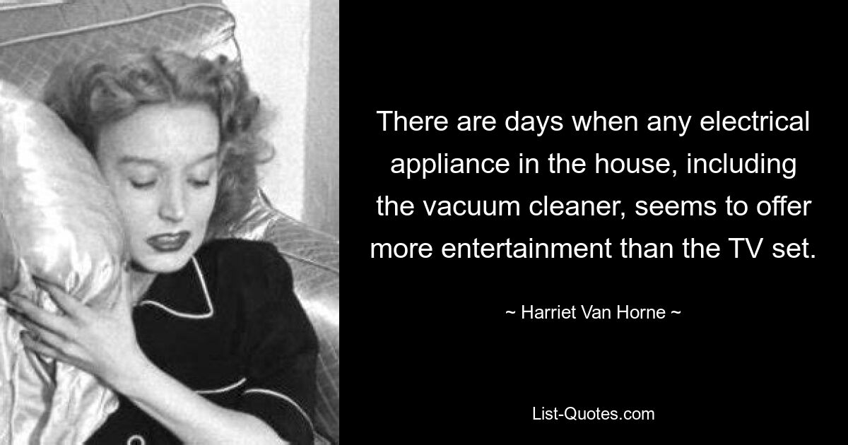 There are days when any electrical appliance in the house, including the vacuum cleaner, seems to offer more entertainment than the TV set. — © Harriet Van Horne