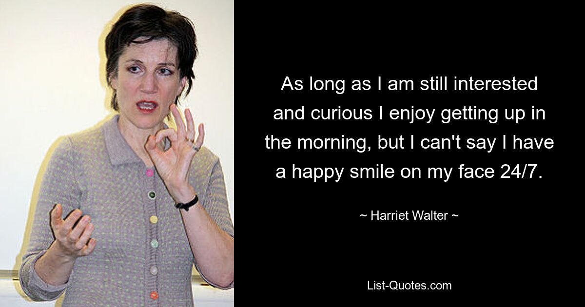 As long as I am still interested and curious I enjoy getting up in the morning, but I can't say I have a happy smile on my face 24/7. — © Harriet Walter