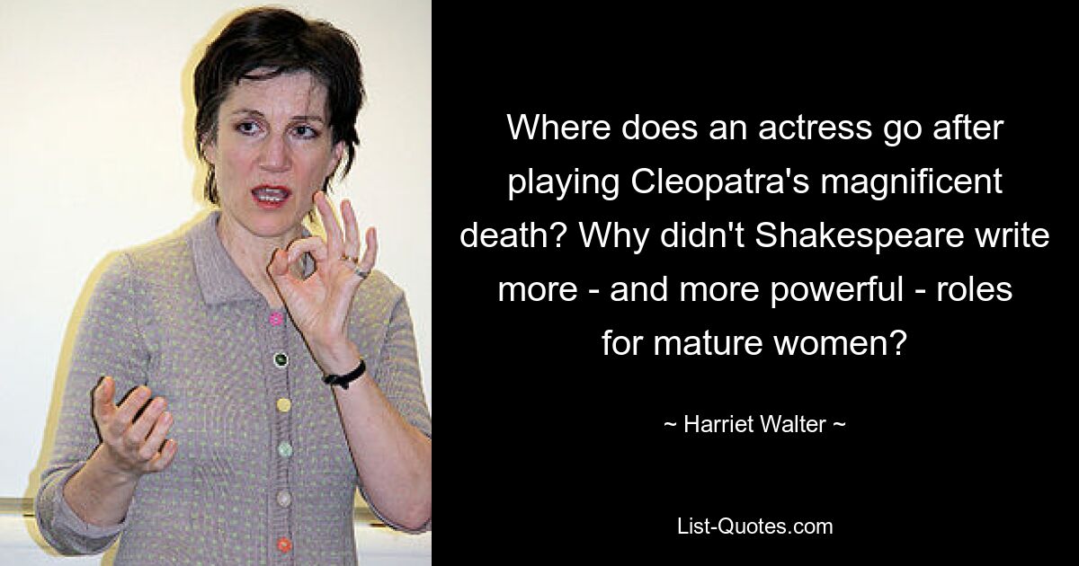 Where does an actress go after playing Cleopatra's magnificent death? Why didn't Shakespeare write more - and more powerful - roles for mature women? — © Harriet Walter