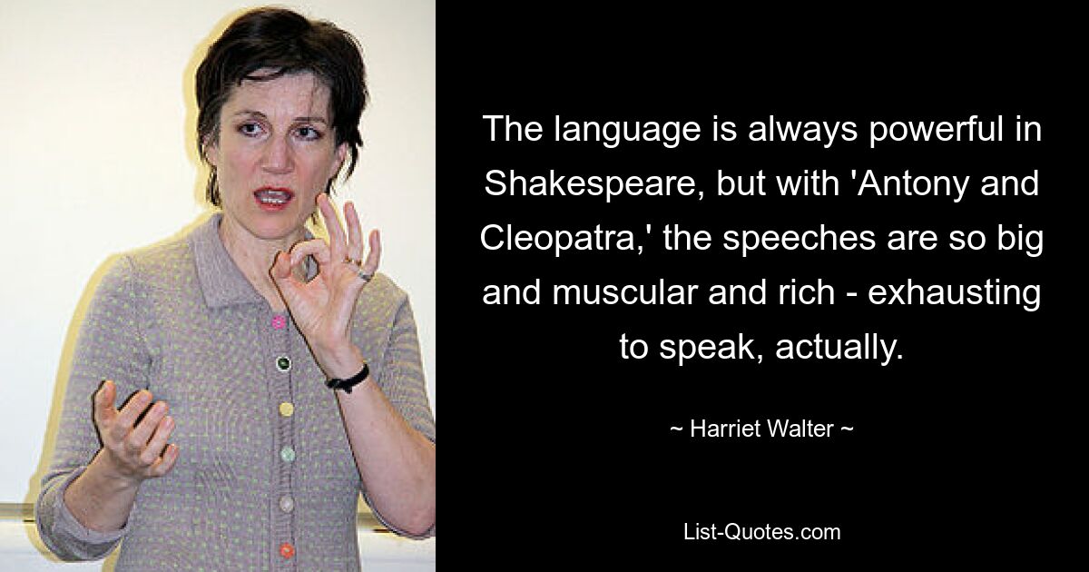 The language is always powerful in Shakespeare, but with 'Antony and Cleopatra,' the speeches are so big and muscular and rich - exhausting to speak, actually. — © Harriet Walter