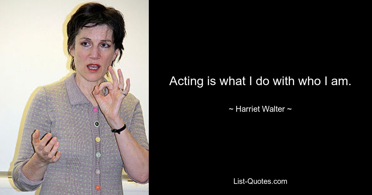 Acting is what I do with who I am. — © Harriet Walter