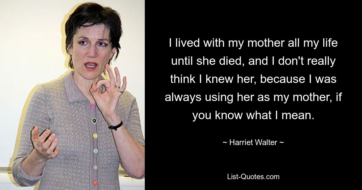 I lived with my mother all my life until she died, and I don't really think I knew her, because I was always using her as my mother, if you know what I mean. — © Harriet Walter