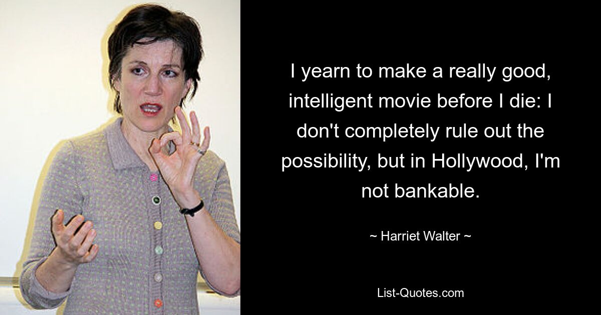 I yearn to make a really good, intelligent movie before I die: I don't completely rule out the possibility, but in Hollywood, I'm not bankable. — © Harriet Walter