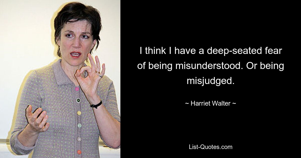 I think I have a deep-seated fear of being misunderstood. Or being misjudged. — © Harriet Walter