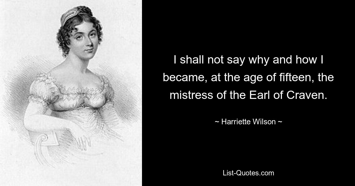 I shall not say why and how I became, at the age of fifteen, the mistress of the Earl of Craven. — © Harriette Wilson