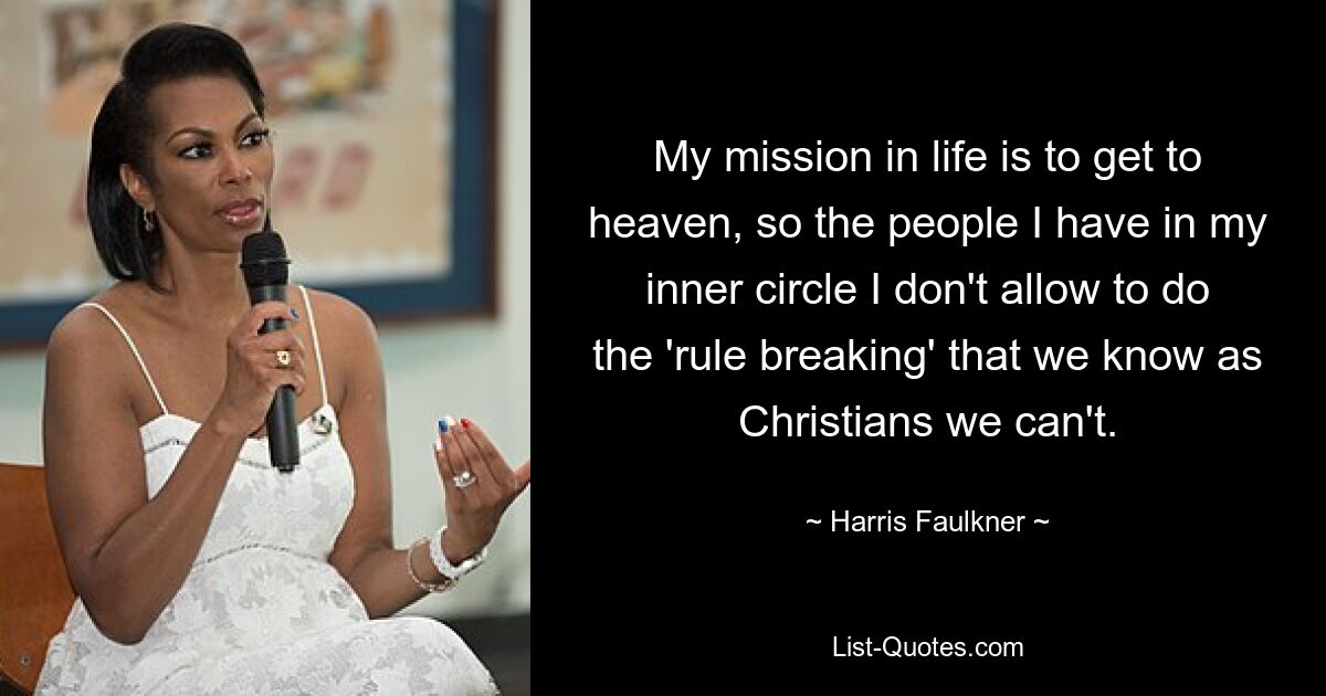 My mission in life is to get to heaven, so the people I have in my inner circle I don't allow to do the 'rule breaking' that we know as Christians we can't. — © Harris Faulkner