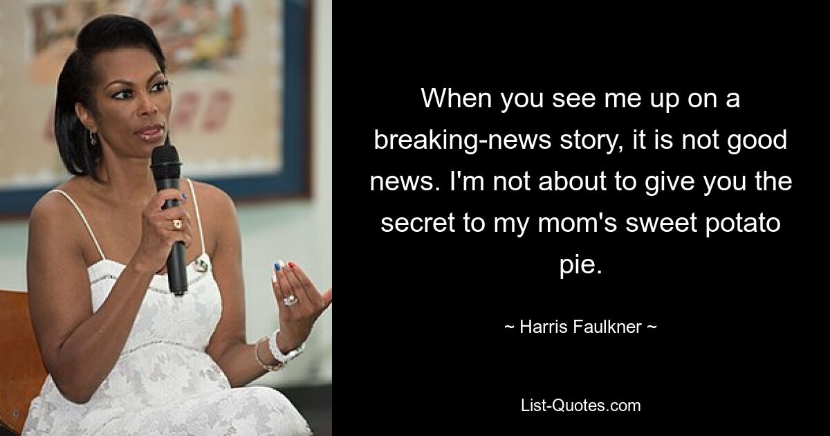 When you see me up on a breaking-news story, it is not good news. I'm not about to give you the secret to my mom's sweet potato pie. — © Harris Faulkner