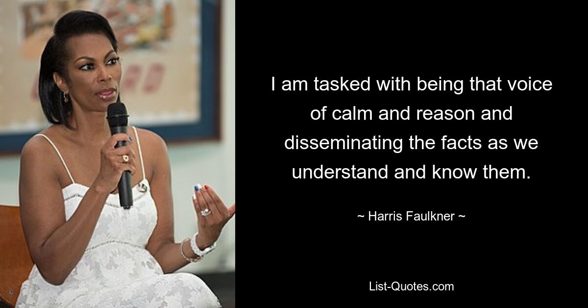 I am tasked with being that voice of calm and reason and disseminating the facts as we understand and know them. — © Harris Faulkner