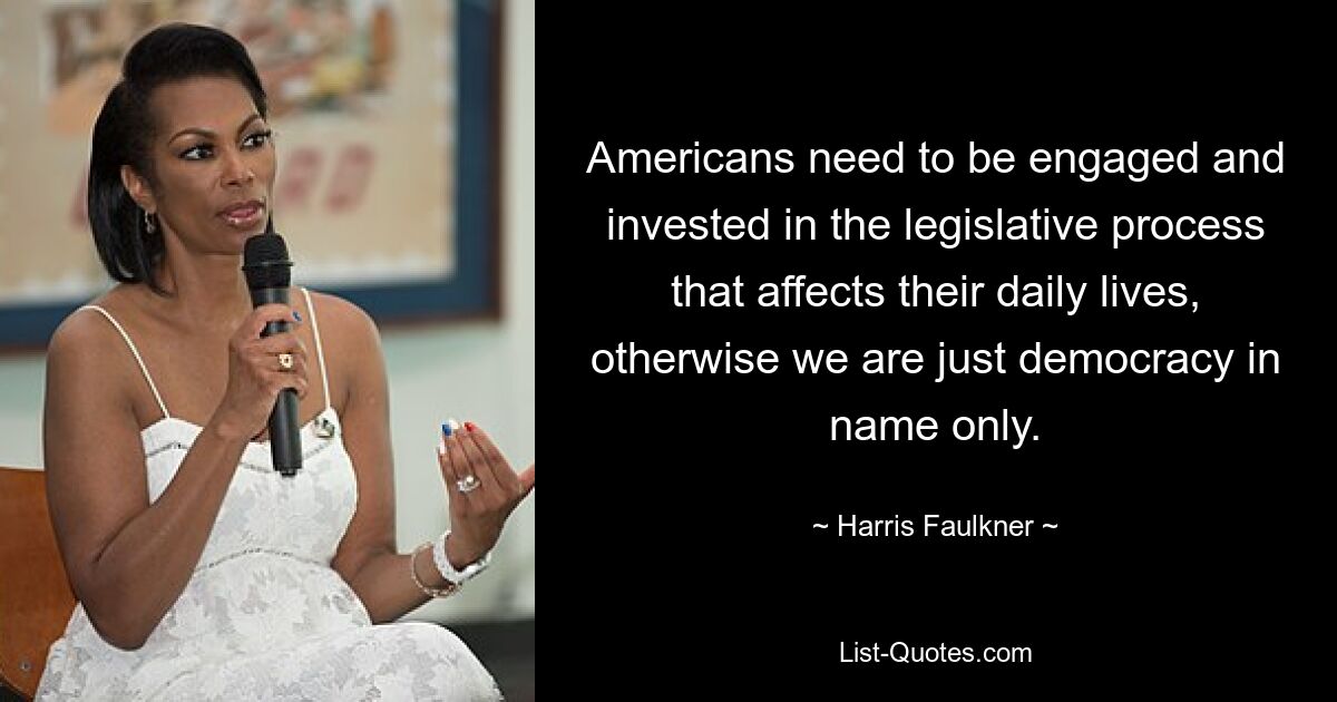 Americans need to be engaged and invested in the legislative process that affects their daily lives, otherwise we are just democracy in name only. — © Harris Faulkner