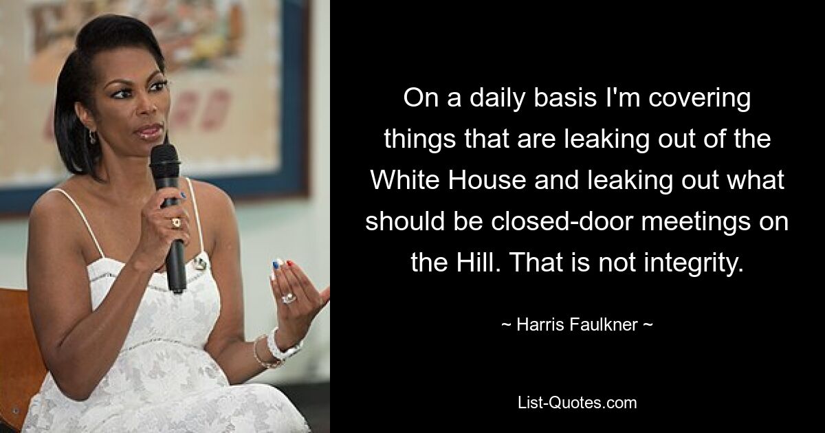 On a daily basis I'm covering things that are leaking out of the White House and leaking out what should be closed-door meetings on the Hill. That is not integrity. — © Harris Faulkner