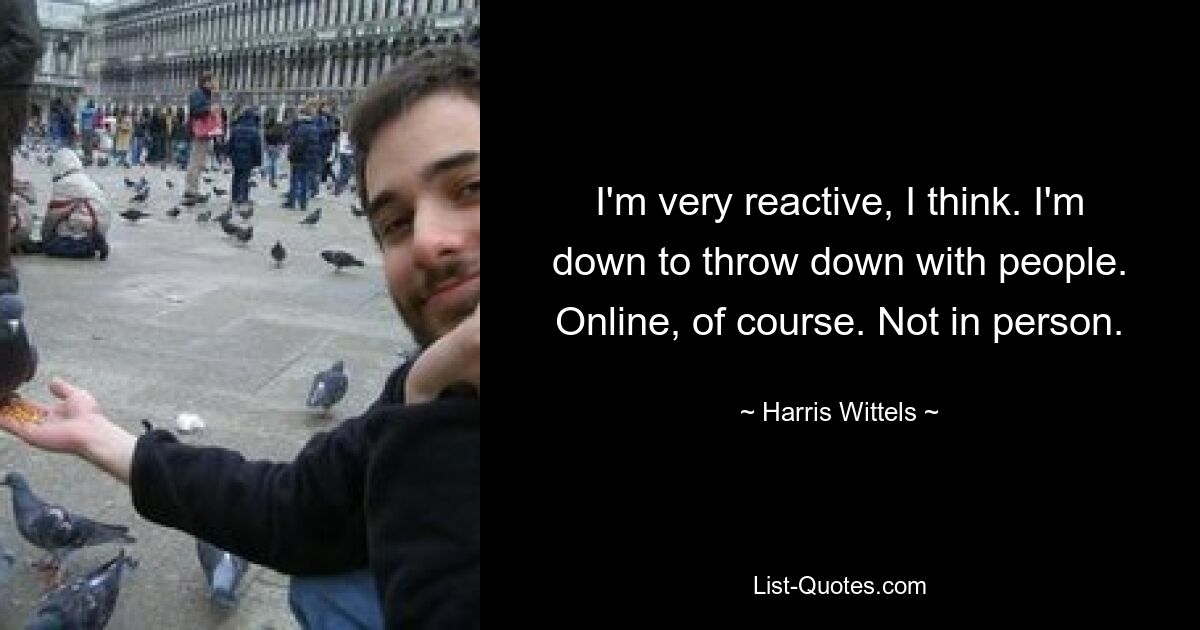 I'm very reactive, I think. I'm down to throw down with people. Online, of course. Not in person. — © Harris Wittels