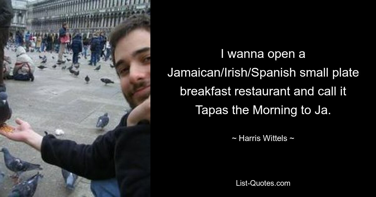 I wanna open a Jamaican/Irish/Spanish small plate breakfast restaurant and call it Tapas the Morning to Ja. — © Harris Wittels