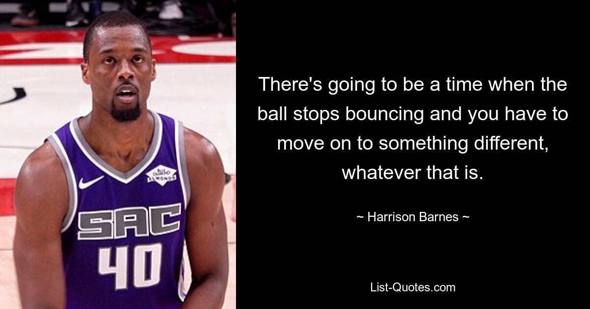 There's going to be a time when the ball stops bouncing and you have to move on to something different, whatever that is. — © Harrison Barnes