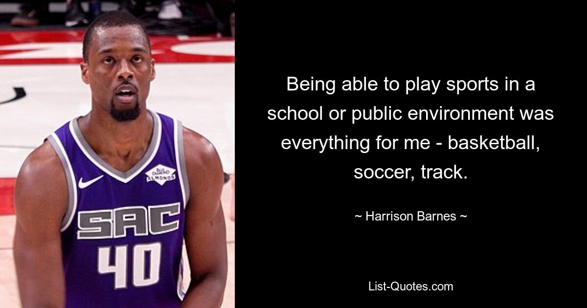 Being able to play sports in a school or public environment was everything for me - basketball, soccer, track. — © Harrison Barnes