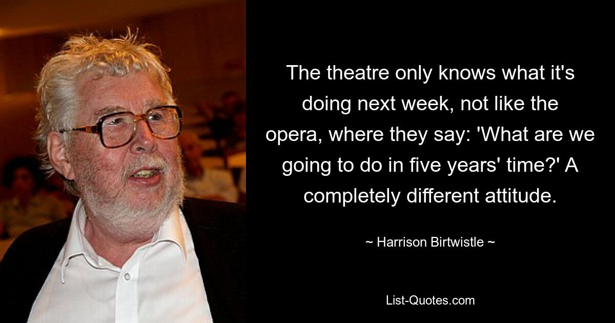 The theatre only knows what it's doing next week, not like the opera, where they say: 'What are we going to do in five years' time?' A completely different attitude. — © Harrison Birtwistle