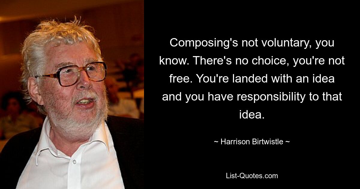 Composing's not voluntary, you know. There's no choice, you're not free. You're landed with an idea and you have responsibility to that idea. — © Harrison Birtwistle