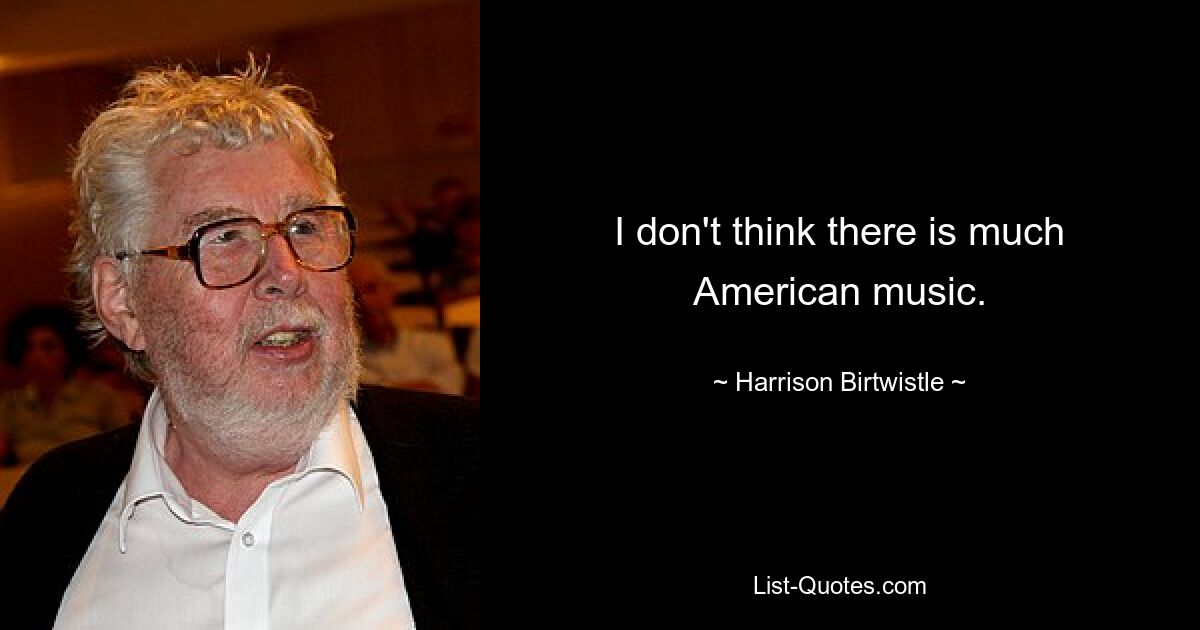 I don't think there is much American music. — © Harrison Birtwistle