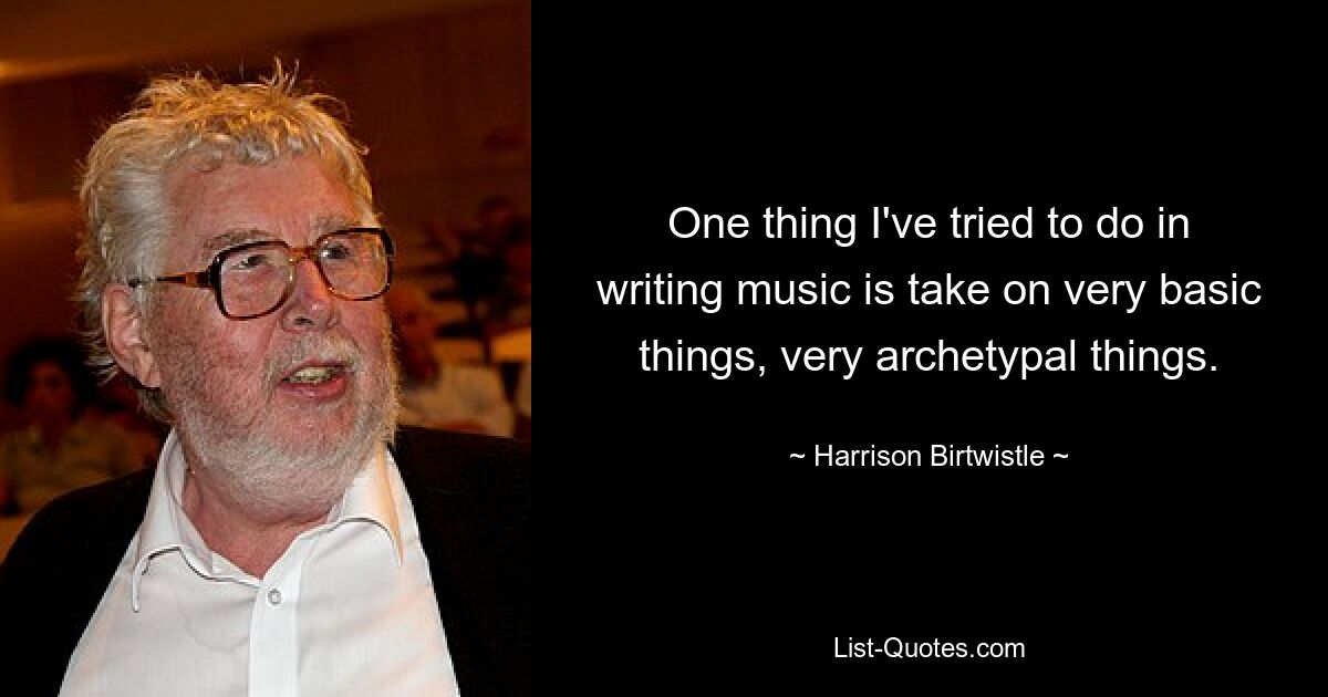 One thing I've tried to do in writing music is take on very basic things, very archetypal things. — © Harrison Birtwistle