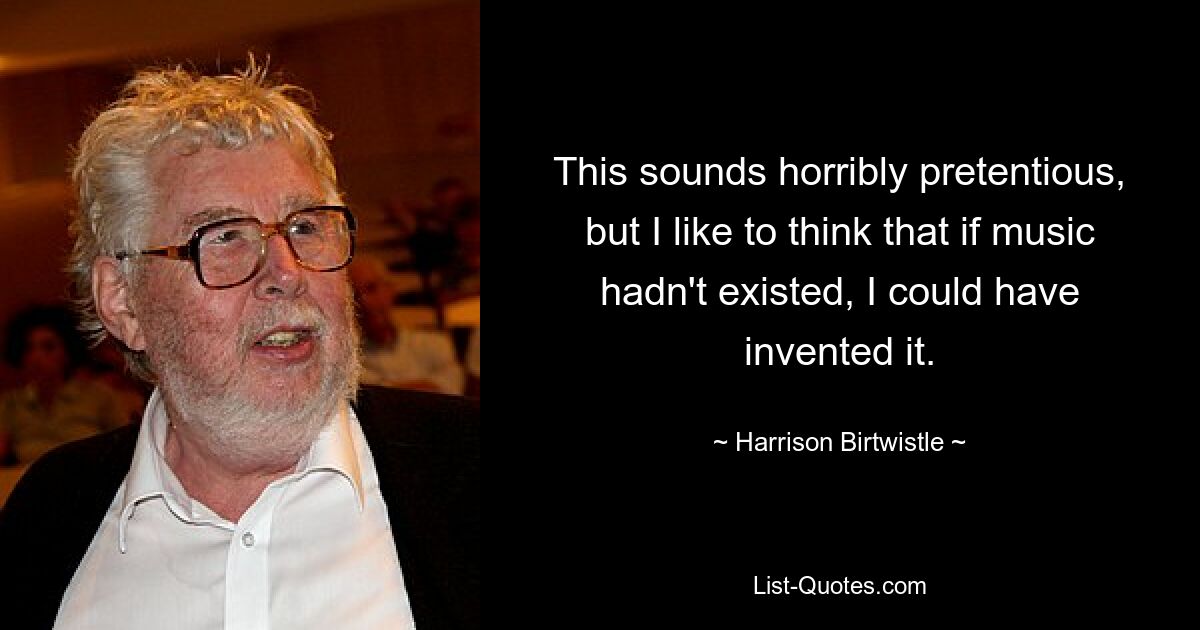 This sounds horribly pretentious, but I like to think that if music hadn't existed, I could have invented it. — © Harrison Birtwistle