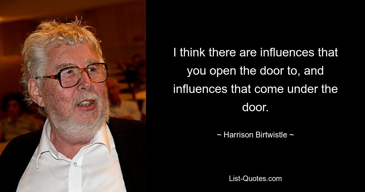 I think there are influences that you open the door to, and influences that come under the door. — © Harrison Birtwistle