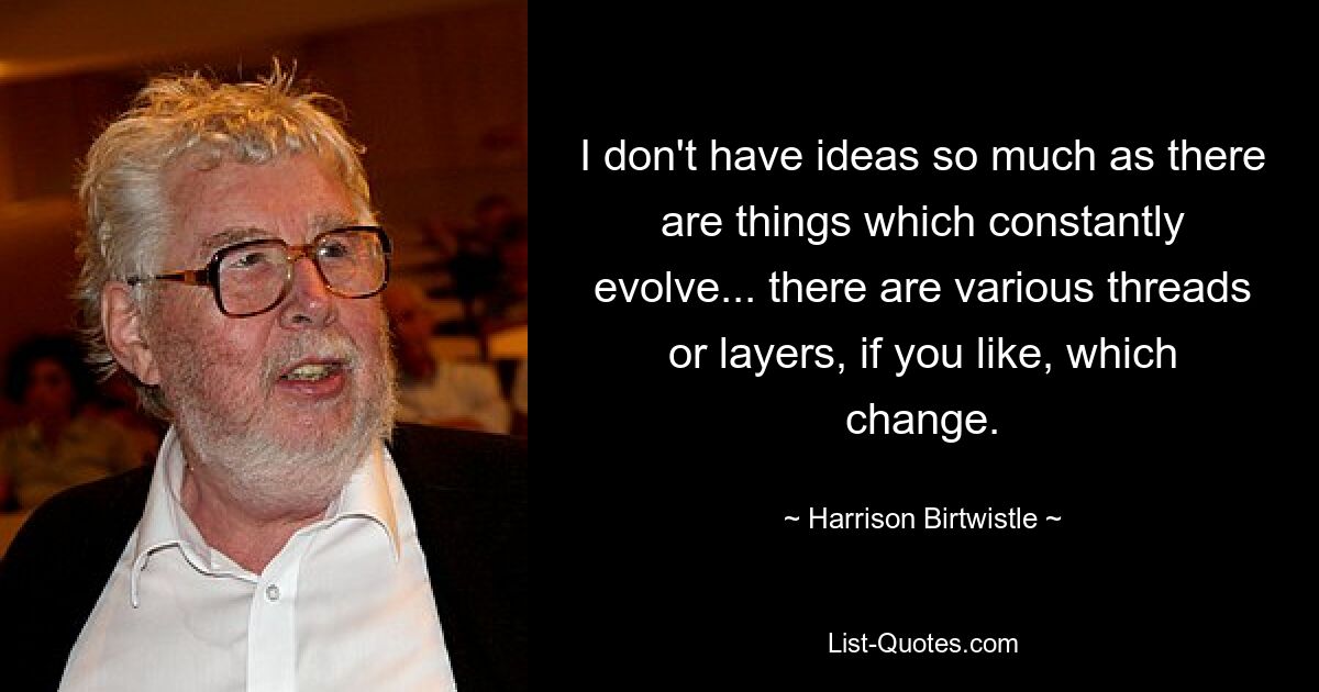 I don't have ideas so much as there are things which constantly evolve... there are various threads or layers, if you like, which change. — © Harrison Birtwistle