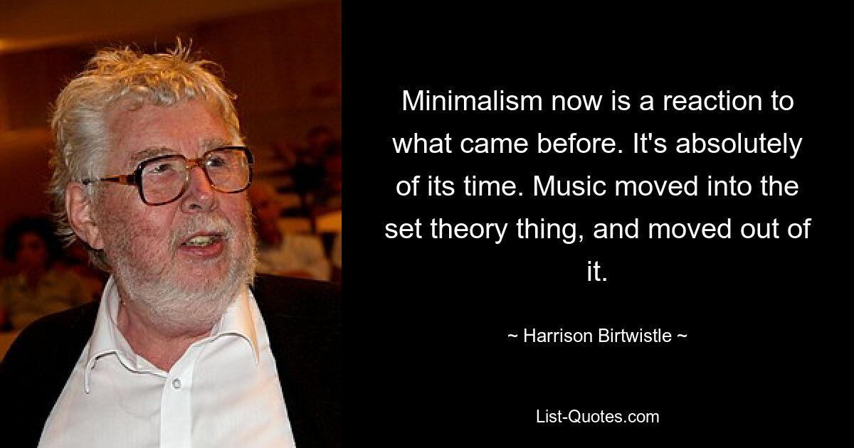 Minimalism now is a reaction to what came before. It's absolutely of its time. Music moved into the set theory thing, and moved out of it. — © Harrison Birtwistle